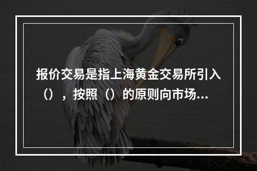 报价交易是指上海黄金交易所引入（），按照（）的原则向市场提供