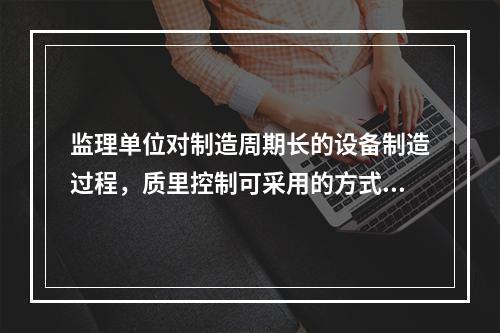 监理单位对制造周期长的设备制造过程，质里控制可采用的方式是(