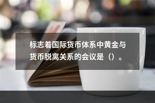 标志着国际货币体系中黄金与货币脱离关系的会议是（）。