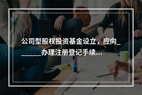 公司型股权投资基金设立，应向______办理注册登记手续，并