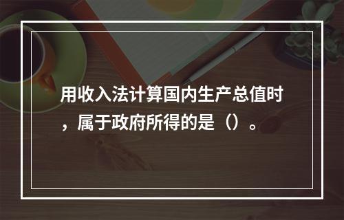 用收入法计算国内生产总值时，属于政府所得的是（）。