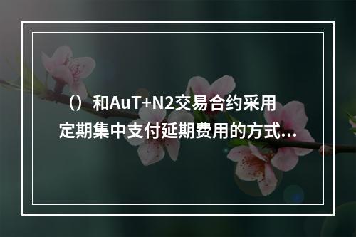 （）和AuT+N2交易合约采用定期集中支付延期费用的方式，则