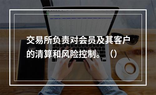 交易所负责对会员及其客户的清算和风险控制。（）