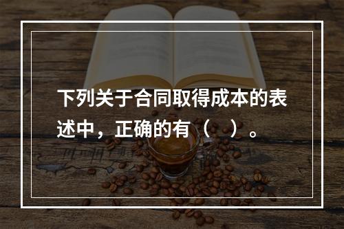 下列关于合同取得成本的表述中，正确的有（　）。