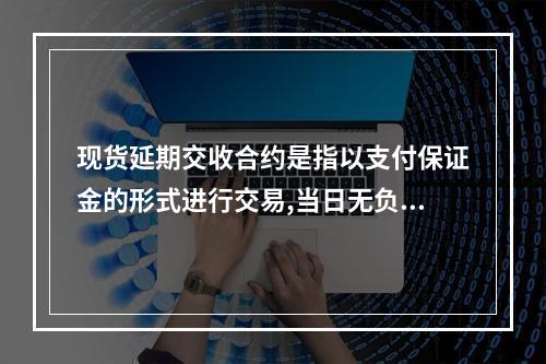 现货延期交收合约是指以支付保证金的形式进行交易,当日无负债方