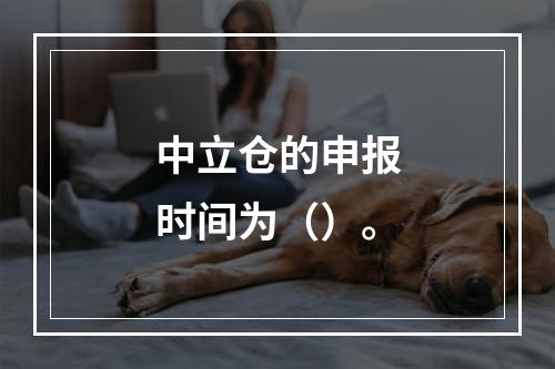 中立仓的申报时间为（）。