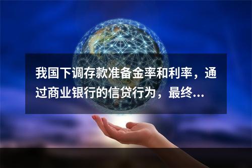 我国下调存款准备金率和利率，通过商业银行的信贷行为，最终对企