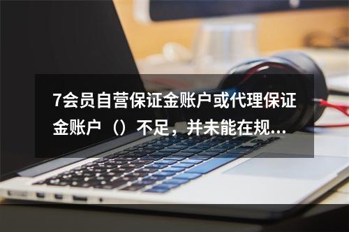 7会员自营保证金账户或代理保证金账户（）不足，并未能在规定时