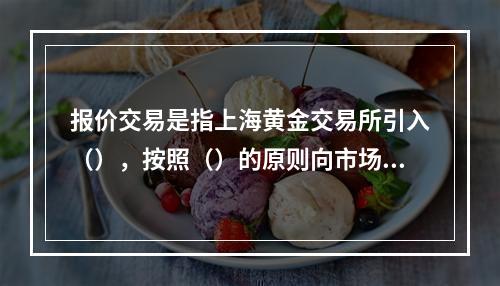 报价交易是指上海黄金交易所引入（），按照（）的原则向市场提供