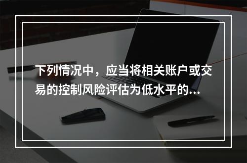 下列情况中，应当将相关账户或交易的控制风险评估为低水平的是（