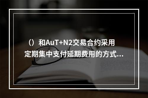 （）和AuT+N2交易合约采用定期集中支付延期费用的方式，则