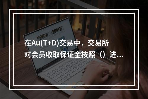 在Au(T+D)交易中，交易所对会员收取保证金按照（）进行收