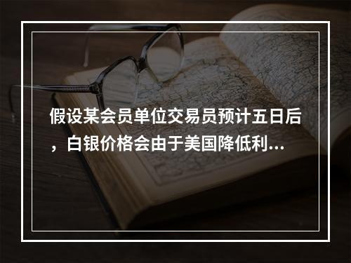 假设某会员单位交易员预计五日后，白银价格会由于美国降低利息率