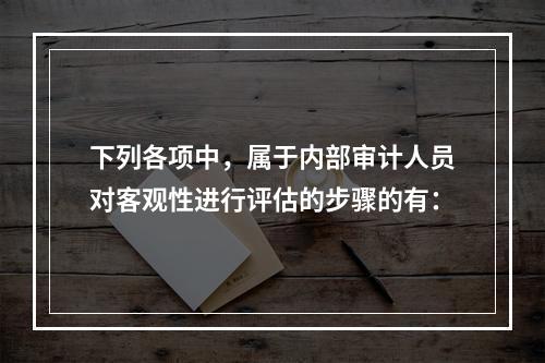 下列各项中，属于内部审计人员对客观性进行评估的步骤的有：