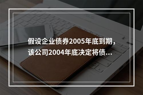 假设企业债券2005年底到期，该公司2004年底决定将债券提