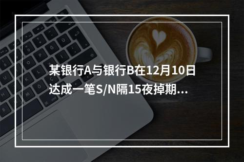 某银行A与银行B在12月10日达成一笔S/N隔15夜掉期交易