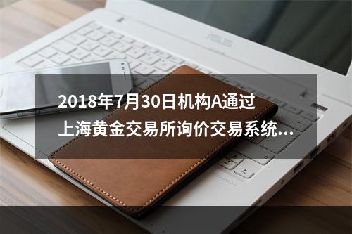 2018年7月30日机构A通过上海黄金交易所询价交易系统向