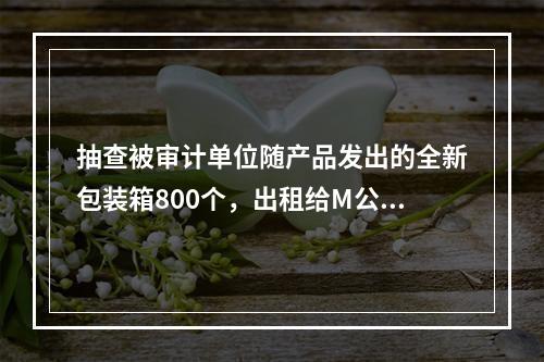 抽查被审计单位随产品发出的全新包装箱800个，出租给M公司，