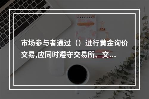 市场参与者通过（）进行黄金询价交易,应同时遵守交易所、交易中