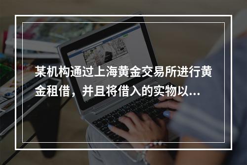 某机构通过上海黄金交易所进行黄金租借，并且将借入的实物以“租