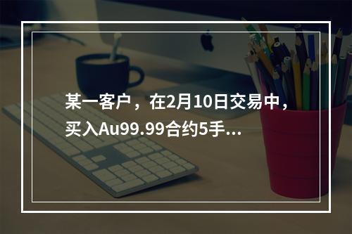 某一客户，在2月10日交易中，买入Au99.99合约5手，成