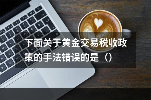 下面关于黄金交易税收政策的手法错误的是（）