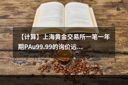 【计算】上海黄金交易所一笔一年期PAu99.99的询价远期交