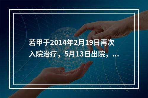 若甲于2014年2月19日再次入院治疗，5月13日出院，共计