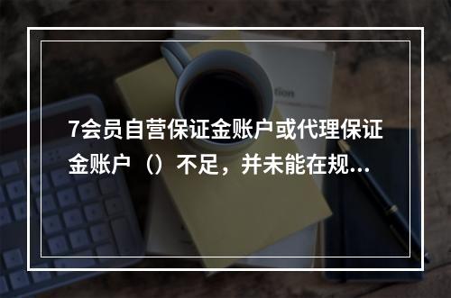 7会员自营保证金账户或代理保证金账户（）不足，并未能在规定时