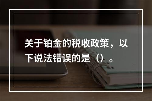 关于铂金的税收政策，以下说法错误的是（）。