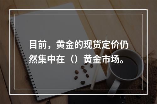 目前，黄金的现货定价仍然集中在（）黄金市场。