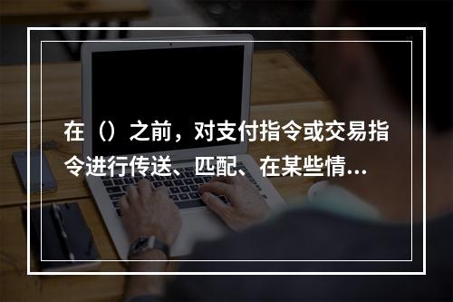 在（）之前，对支付指令或交易指令进行传送、匹配、在某些情况下