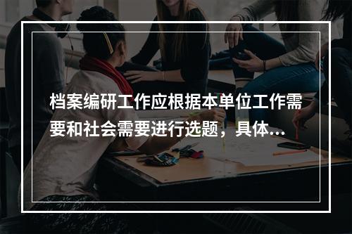 档案编研工作应根据本单位工作需要和社会需要进行选题，具体应考