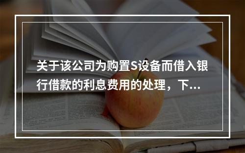 关于该公司为购置S设备而借入银行借款的利息费用的处理，下列表