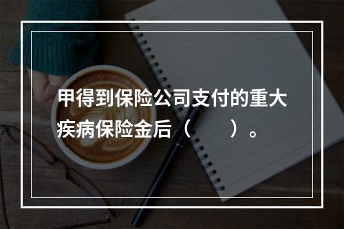 甲得到保险公司支付的重大疾病保险金后（　　）。