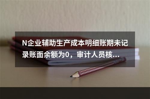 N企业辅助生产成本明细账期未记录账面余额为0，审计人员核对凭