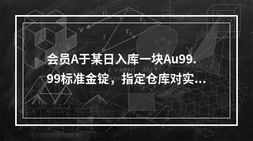 会员A于某日入库一块Au99.99标准金锭，指定仓库对实物进