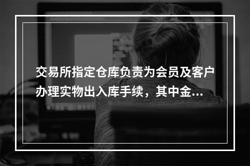 交易所指定仓库负责为会员及客户办理实物出入库手续，其中金条实