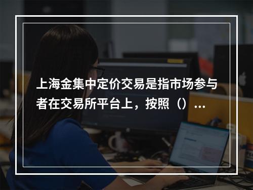 上海金集中定价交易是指市场参与者在交易所平台上，按照（）的集