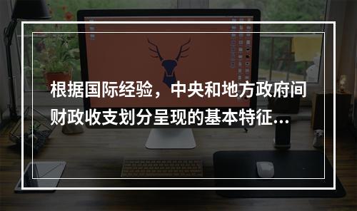 根据国际经验，中央和地方政府间财政收支划分呈现的基本特征是（