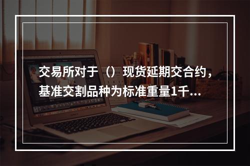 交易所对于（）现货延期交合约，基准交割品种为标准重量1千克、