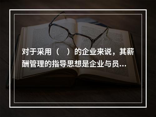 对于采用（　）的企业来说，其薪酬管理的指导思想是企业与员工