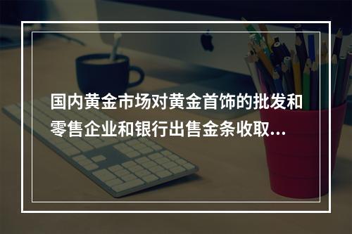 国内黄金市场对黄金首饰的批发和零售企业和银行出售金条收取（）