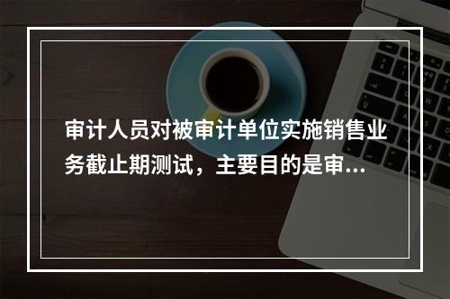 审计人员对被审计单位实施销售业务截止期测试，主要目的是审查（