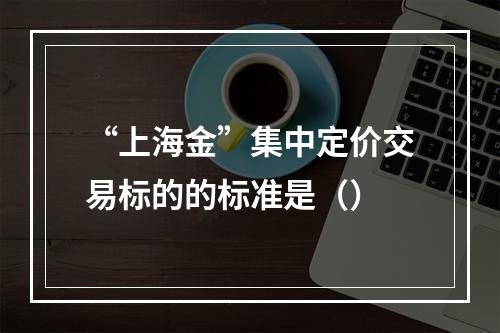 “上海金”集中定价交易标的的标准是（）