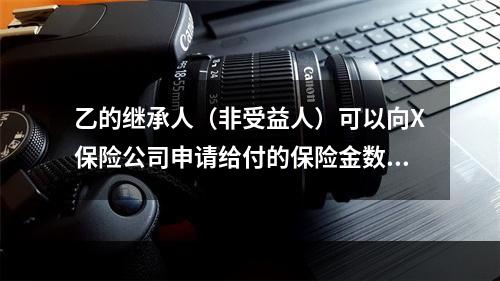 乙的继承人（非受益人）可以向X保险公司申请给付的保险金数额最