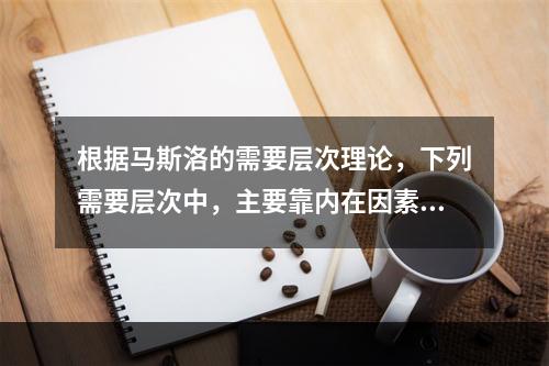 根据马斯洛的需要层次理论，下列需要层次中，主要靠内在因素来满