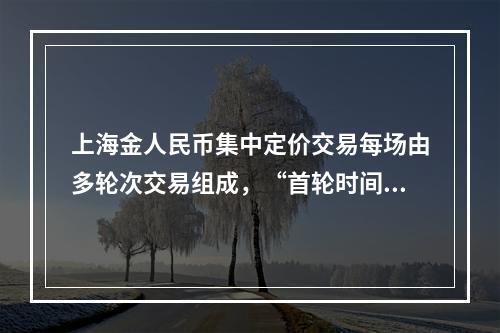 上海金人民币集中定价交易每场由多轮次交易组成，“首轮时间”“