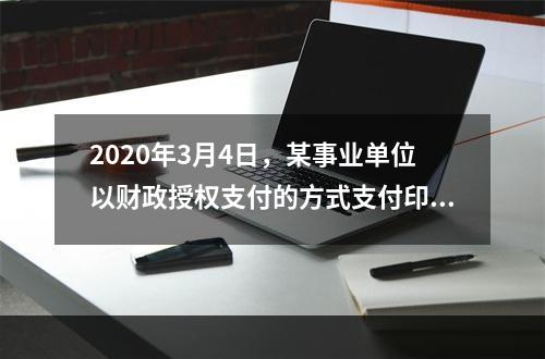 2020年3月4日，某事业单位以财政授权支付的方式支付印刷费