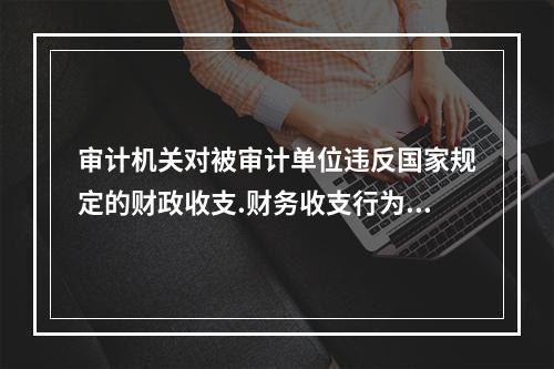 审计机关对被审计单位违反国家规定的财政收支.财务收支行为，依